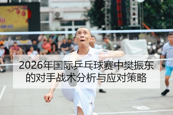 2026年国际乒乓球赛中樊振东的对手战术分析与应对策略
