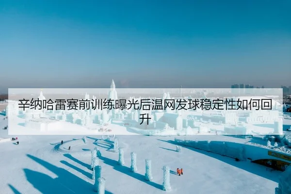 辛纳哈雷赛前训练曝光后温网发球稳定性如何回升