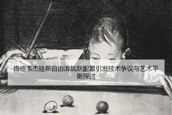 梅德韦杰娃新自由滑跳跃配置引发技术争议与艺术平衡探讨