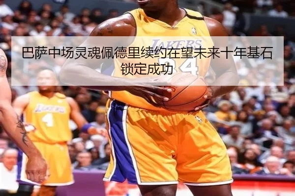 巴萨中场灵魂佩德里续约在望未来十年基石锁定成功